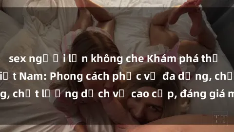 sex người lớn không che Khám phá thế giới của gái gọi Việt Nam: Phong cách phục vụ đa dạng, chất lượng dịch vụ cao cấp, đáng giá mọi khoản chi phí