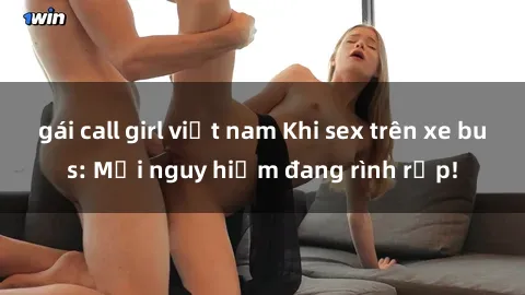 gái call girl việt nam Khi sex trên xe bus: Mối nguy hiểm đang rình rập!