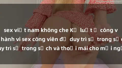 sex việt nam không che Kỷ luật ở công viên: Chấn chỉnh hành vi sex công viên để duy trì sự trong sạch và thoải mái cho mọi người.