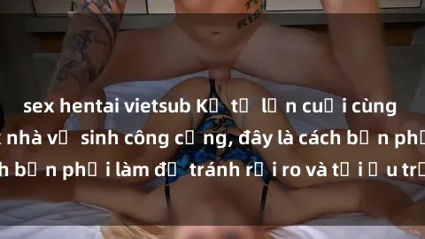 sex hentai vietsub Kể từ lần cuối cùng bạn thực hành sex nhà vệ sinh công cộng, đây là cách bạn phải làm để tránh rủi ro và tối ưu trải nghiệm.