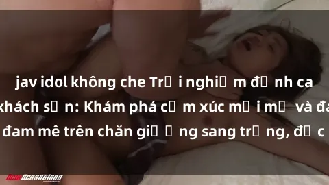 jav idol không che Trải nghiệm đỉnh cao tình yêu tại sex khách sạn: Khám phá cảm xúc mới mẻ và đam mê trên chăn giường sang trọng, độc đáo, không giới hạn.