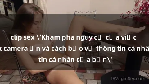 clip sex 'Khám phá nguy cơ của việc sử dụng sex camera ẩn và cách bảo vệ thông tin cá nhân của bạn'