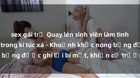 sex gái trẻ Quay lén sinh viên làm tình ngay trên giường trong kí túc xá - Khoảnh khắc nóng bỏng được ghi lại bí mật, khiến cả trường học xôn xao.