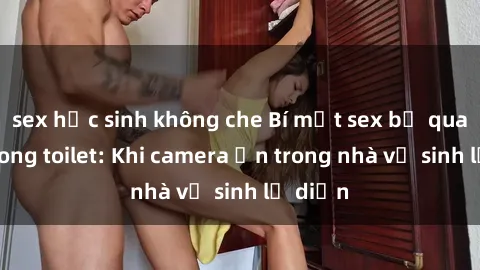 sex học sinh không che Bí mật sex bị quay lén trong toilet: Khi camera ẩn trong nhà vệ sinh lộ diện