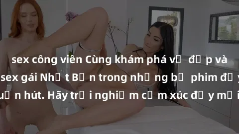 sex công viên Cùng khám phá vẻ đẹp và sức gợi cảm của sex gái Nhật Bản trong những bộ phim đầy nghệ thuật và cuốn hút. Hãy trải nghiệm cảm xúc đầy mới mẻ và sống động từ những cảnh quay tinh tế và quy