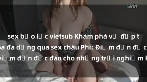 sex bạo lực vietsub Khám phá vẻ đẹp tự nhiên và văn hóa đa dạng qua sex châu Phi: Điểm đến độc đáo cho những trải nghiệm khó quên
