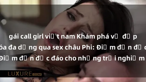 gái call girl việt nam Khám phá vẻ đẹp tự nhiên và văn hóa đa dạng qua sex châu Phi: Điểm đến độc đáo cho những trải nghiệm khó quên