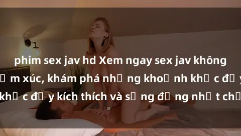 phim sex jav hd Xem ngay sex jav không che để thỏa mãn cảm xúc, khám phá những khoảnh khắc đầy kích thích và sống động nhất chỉ trong click!