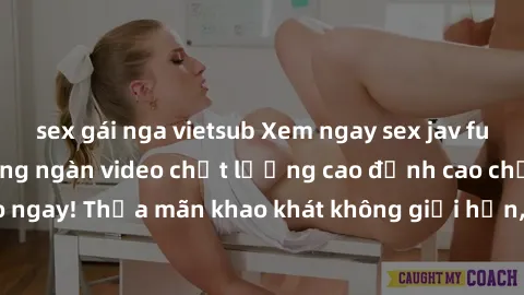 sex gái nga vietsub Xem ngay sex jav full HD miễn phí - Hàng ngàn video chất lượng cao đỉnh cao chỉ cần click vào ngay! Thỏa mãn khao khát không giới hạn, đón chờ những trải nghiệm mới lạ!
