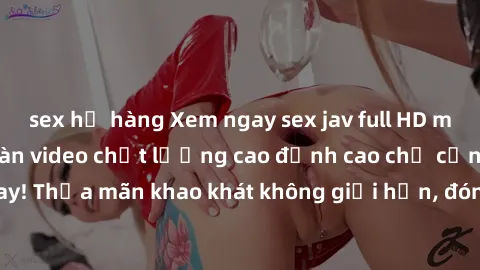 sex họ hàng Xem ngay sex jav full HD miễn phí - Hàng ngàn video chất lượng cao đỉnh cao chỉ cần click vào ngay! Thỏa mãn khao khát không giới hạn, đón chờ những trải nghiệm mới lạ!