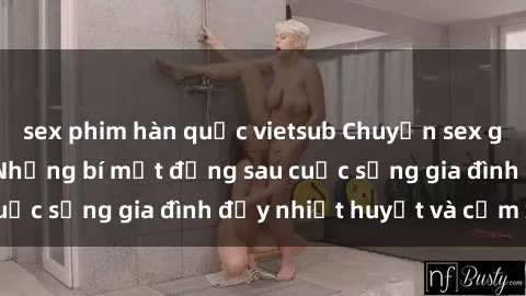 sex phim hàn quốc vietsub Chuyện sex gái Việt có chồng: Những bí mật đằng sau cuộc sống gia đình đầy nhiệt huyết và cảm xúc