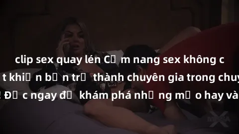 clip sex quay lén Cẩm nang sex không che: Những bí quyết khiến bạn trở thành chuyên gia trong chuyện ấy! Đọc ngay để khám phá những mẹo hay và bí quyết tình dục không che.