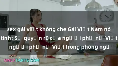 sex gái việt không che Gái Việt Nam nóng bỏng khi làm tình: Sự quyến rũ của người phụ nữ Việt trong phòng ngủ