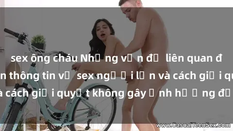 sex ông cháu Những vấn đề liên quan đến việc tiếp cận thông tin về sex người lớn và cách giải quyết không gây ảnh hưởng đến trẻ em