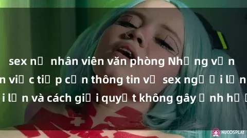 sex nữ nhân viên văn phòng Những vấn đề liên quan đến việc tiếp cận thông tin về sex người lớn và cách giải quyết không gây ảnh hưởng đến trẻ em