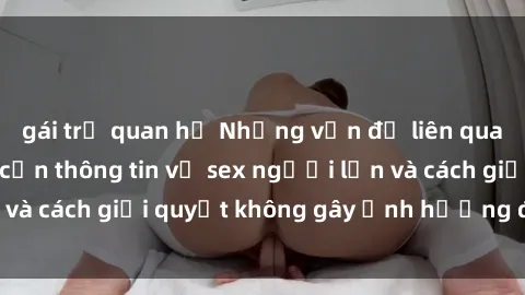 gái trẻ quan hệ Những vấn đề liên quan đến việc tiếp cận thông tin về sex người lớn và cách giải quyết không gây ảnh hưởng đến trẻ em