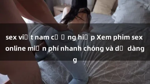 sex việt nam cưỡng hiếp Xem phim sex online miễn phí nhanh chóng và dễ dàng