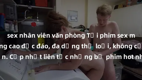 sex nhân viên văn phòng Tải phim sex miễn phí chất lượng cao độc đáo, đa dạng thể loại, không cần đăng ký tài khoản. Cập nhật liên tục những bộ phim hot nhất trên thị trường. Sự lựa chọn hàng đầu cho