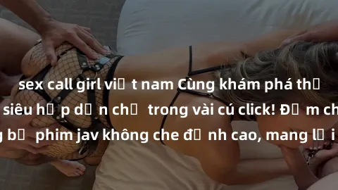 sex call girl việt nam Cùng khám phá thế giới jav không che siêu hấp dẫn chỉ trong vài cú click! Đắm chìm trong những bộ phim jav không che đỉnh cao, mang lại trải nghiệm thú vị và đầy kích thích.