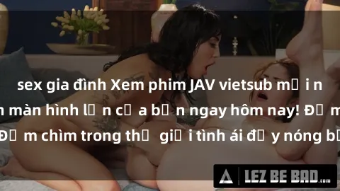sex gia đình Xem phim JAV vietsub mới nhất và hấp dẫn trên màn hình lớn của bạn ngay hôm nay! Đắm chìm trong thế giới tình ái đầy nóng bỏng và kích thích.