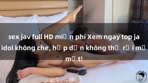 sex jav full HD miễn phí Xem ngay top jav idol không che, hấp dẫn không thể rời mắt!