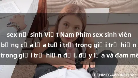 sex nữ sinh Việt Nam Phim sex sinh viên: Câu chuyện nóng bỏng của lứa tuổi trẻ trong giới trẻ hiện đại, đầy lửa và đam mê