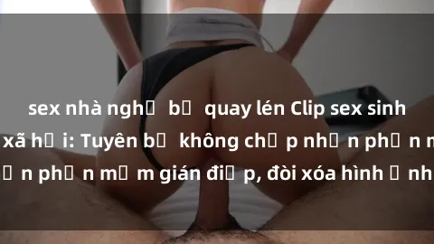 sex nhà nghỉ bị quay lén Clip sex sinh viên gây sốt mạng xã hội: Tuyên bố không chấp nhận phần mềm gián điệp, đòi xóa hình ảnh trên internet
