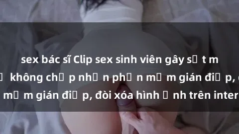sex bác sĩ Clip sex sinh viên gây sốt mạng xã hội: Tuyên bố không chấp nhận phần mềm gián điệp, đòi xóa hình ảnh trên internet