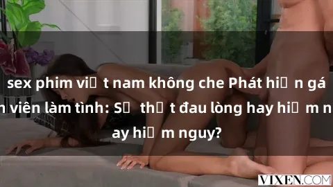 sex phim việt nam không che Phát hiện gái sinh viên làm tình: Sự thật đau lòng hay hiểm nguy?