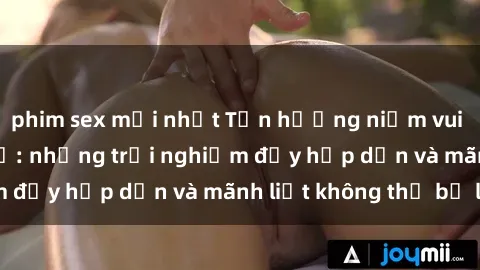 phim sex mới nhất Tận hưởng niềm vui của sex với gái trẻ: những trải nghiệm đầy hấp dẫn và mãnh liệt không thể bỏ lỡ