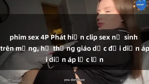 phim sex 4P Phát hiện clip sex nữ sinh gây sốc trên mạng, hệ thống giáo dục đối diện áp lực lớn