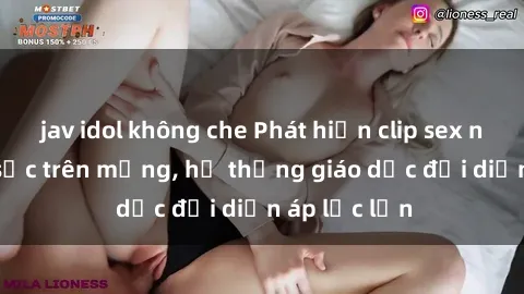 jav idol không che Phát hiện clip sex nữ sinh gây sốc trên mạng, hệ thống giáo dục đối diện áp lực lớn