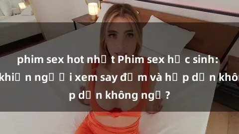 phim sex hot nhất Phim sex học sinh: Điều gì khiến người xem say đắm và hấp dẫn không ngờ?