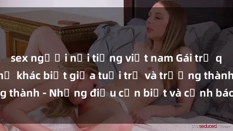 sex người nổi tiếng việt nam Gái trẻ quan hệ: Mối quan hệ khác biệt giữa tuổi trẻ và trưởng thành - Những điều cần biết và cảnh báo từ chuyên gia