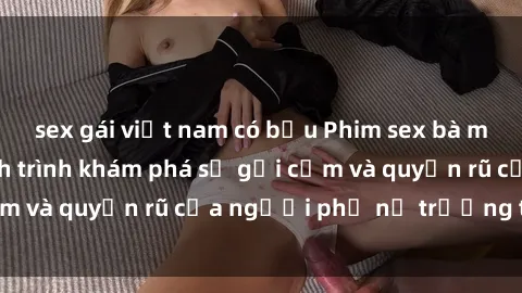 sex gái việt nam có bầu Phim sex bà mẹ nóng bỏng: Hành trình khám phá sự gợi cảm và quyến rũ của người phụ nữ trưởng thành.