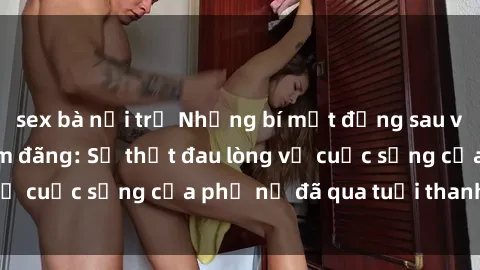 sex bà nội trợ Những bí mật đằng sau vẻ ngoài gái già dâm đãng: Sự thật đau lòng về cuộc sống của phụ nữ đã qua tuổi thanh xuân