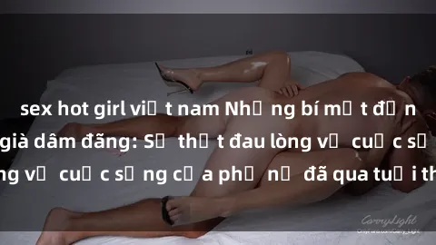 sex hot girl việt nam Những bí mật đằng sau vẻ ngoài gái già dâm đãng: Sự thật đau lòng về cuộc sống của phụ nữ đã qua tuổi thanh xuân