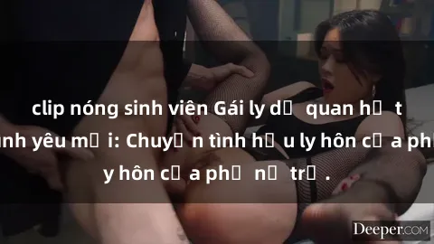 clip nóng sinh viên Gái ly dị quan hệ tìm kiếm tình yêu mới: Chuyện tình hậu ly hôn của phụ nữ trẻ.