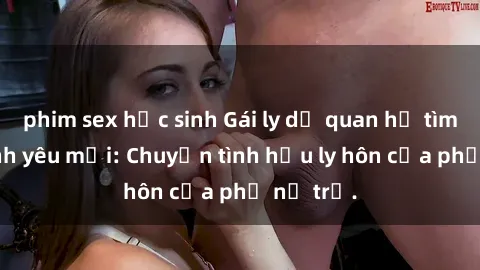 phim sex học sinh Gái ly dị quan hệ tìm kiếm tình yêu mới: Chuyện tình hậu ly hôn của phụ nữ trẻ.