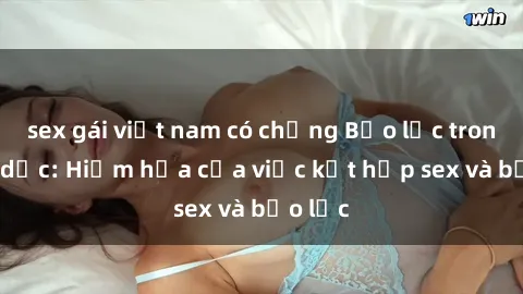 sex gái việt nam có chồng Bạo lực trong tình dục: Hiểm họa của việc kết hợp sex và bạo lực