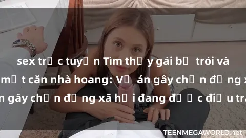 sex trực tuyến Tìm thấy gái bị trói và bị hiếp dâm trong một căn nhà hoang: Vụ án gây chấn động xã hội đang được điều tra vào.