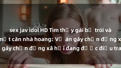 sex jav idol HD Tìm thấy gái bị trói và bị hiếp dâm trong một căn nhà hoang: Vụ án gây chấn động xã hội đang được điều tra vào.