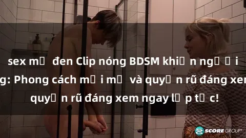 sex mỹ đen Clip nóng BDSM khiến người xem phát cuồng: Phong cách mới mẻ và quyến rũ đáng xem ngay lập tức!