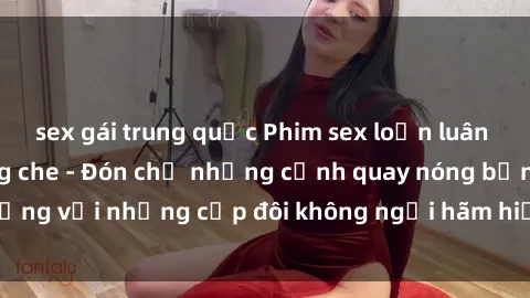 sex gái trung quốc Phim sex loạn luân đầy kích thích không che - Đón chờ những cảnh quay nóng bỏng với những cặp đôi không ngại hãm hiếp gia đình trong lòng