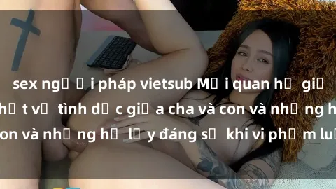 sex người pháp vietsub Mối quan hệ giữa cha và con: Sự thật về tình dục giữa cha và con và những hệ lụy đáng sợ khi vi phạm luật pháp.