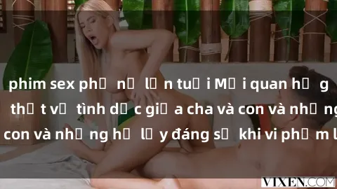 phim sex phụ nữ lớn tuổi Mối quan hệ giữa cha và con: Sự thật về tình dục giữa cha và con và những hệ lụy đáng sợ khi vi phạm luật pháp.