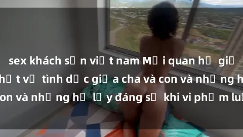 sex khách sạn việt nam Mối quan hệ giữa cha và con: Sự thật về tình dục giữa cha và con và những hệ lụy đáng sợ khi vi phạm luật pháp.