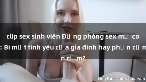 clip sex sinh viên Động phòng sex mẹ con: Bí mật tình yêu của gia đình hay phản cảm?