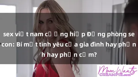 sex việt nam cưỡng hiếp Động phòng sex mẹ con: Bí mật tình yêu của gia đình hay phản cảm?