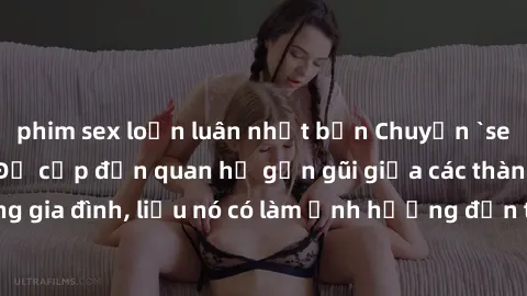 phim sex loạn luân nhật bản Chuyện `sex anh em ruột` - Đề cập đến quan hệ gần gũi giữa các thành viên trong gia đình, liệu nó có làm ảnh hưởng đến tình cảm gia đình hay không?